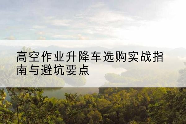 阜城升降车怎么选-高空作业升降车选购实战指南与避坑要点
