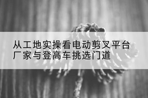 阜城电动剪叉升降平台厂家-从工地实操看电动剪叉平台厂家与登高车挑选门道
