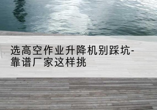 阜城剪叉式升降机厂家-选高空作业升降机别踩坑-靠谱厂家这样挑