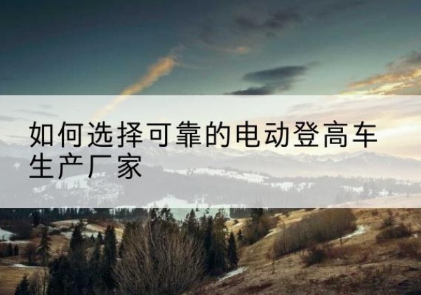 阜城电动登高车厂家-如何选择可靠的电动登高车生产厂家