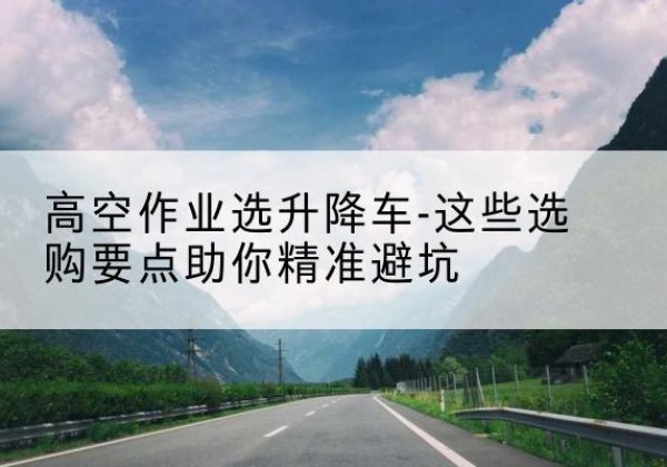 阜城升降车厂家-高空作业选升降车-这些选购要点助你*避坑