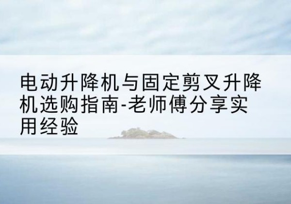 阜城电动升降机怎么选-电动升降机与固定剪叉升降机选购指南-老师傅分享实用经验