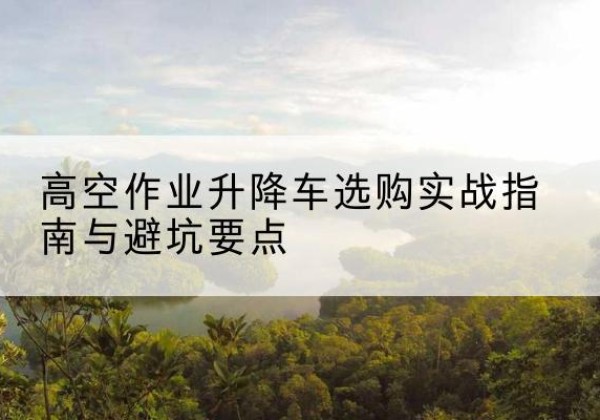 阜城升降车怎么选-高空作业升降车选购实战指南与避坑要点