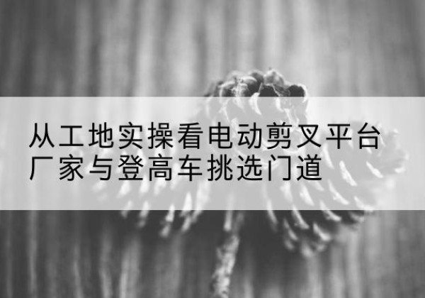 阜城电动剪叉升降平台厂家-从工地实操看电动剪叉平台厂家与登高车挑选门道