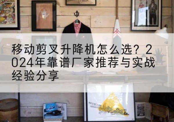 阜城升降平台厂家推荐-移动剪叉升降机怎么选？2024年靠谱厂家推荐与实战经验分享